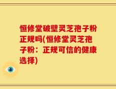 恒修堂破壁灵芝孢子粉正规吗(恒修堂灵芝孢子粉：正规可信的健康选择)
