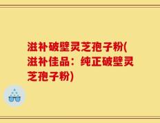 滋补破壁灵芝孢子粉(滋补佳品：纯正破壁灵芝孢子粉)