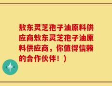 敖东灵芝孢子油原料供应商敖东灵芝孢子油原料供应商，你值得信赖的合作伙伴！)