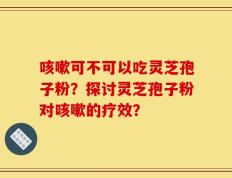 咳嗽可不可以吃灵芝孢子粉？探讨灵芝孢子粉对咳嗽的疗效？