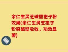余仁生灵芝破壁孢子粉效果(余仁生灵芝孢子粉突破壁吸收，功效显著)