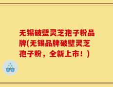 无锡破壁灵芝孢子粉品牌(无锡品牌破壁灵芝孢子粉，全新上市！)