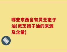 哪些东西含有灵芝孢子油(灵芝孢子油的来源及含量)