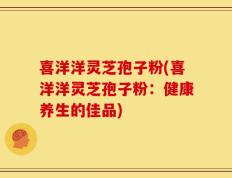 喜洋洋灵芝孢子粉(喜洋洋灵芝孢子粉：健康养生的佳品)