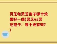 灵芝和灵芝孢子哪个效果好一些(灵芝vs灵芝孢子：哪个更有效？)