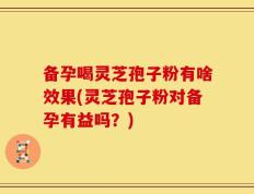 备孕喝灵芝孢子粉有啥效果(灵芝孢子粉对备孕有益吗？)
