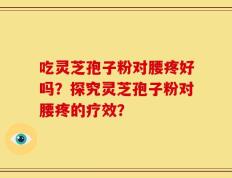 吃灵芝孢子粉对腰疼好吗？探究灵芝孢子粉对腰疼的疗效？