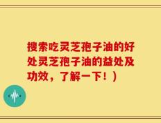 搜索吃灵芝孢子油的好处灵芝孢子油的益处及功效，了解一下！)