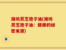 潍坊灵芝孢子油(潍坊灵芝孢子油：健康的秘密来源)