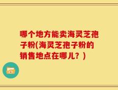 哪个地方能卖海灵芝孢子粉(海灵芝孢子粉的销售地点在哪儿？)