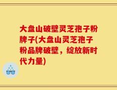 大盘山破壁灵芝孢子粉牌子(大盘山灵芝孢子粉品牌破壁，绽放新时代力量)