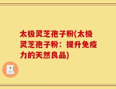 太极灵芝孢子粉(太极灵芝孢子粉：提升免疫力的天然良品)