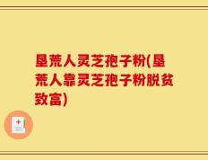 垦荒人灵芝孢子粉(垦荒人靠灵芝孢子粉脱贫致富)