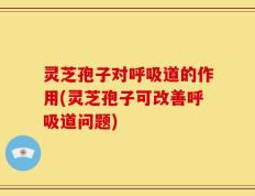 灵芝孢子对呼吸道的作用(灵芝孢子可改善呼吸道问题)