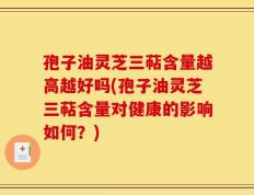 孢子油灵芝三萜含量越高越好吗(孢子油灵芝三萜含量对健康的影响如何？)