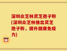 深圳众芝林灵芝孢子粉(深圳众芝林推出灵芝孢子粉，提升健康免疫力)