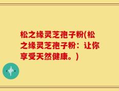 松之缘灵芝孢子粉(松之缘灵芝孢子粉：让你享受天然健康。)