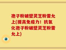 孢子粉破壁灵芝粉雷允上(提高免疫力！抗氧化孢子粉破壁灵芝粉雷允上)