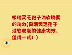 极瑞灵芝孢子油软胶囊的功效(极瑞灵芝孢子油软胶囊的健康功效，值得一试！)