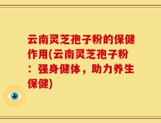 云南灵芝孢子粉的保健作用(云南灵芝孢子粉：强身健体，助力养生保健)