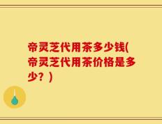 帝灵芝代用茶多少钱(帝灵芝代用茶价格是多少？)