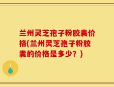 兰州灵芝孢子粉胶囊价格(兰州灵芝孢子粉胶囊的价格是多少？)