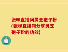 张咪直播间灵芝孢子粉(张咪直播间分享灵芝孢子粉的功效)