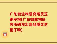广东微生物研究所灵芝孢子粉(广东微生物研究所研发出高品质灵芝孢子粉)