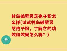 林岛破壁灵芝孢子粉怎么样(试试林岛破壁灵芝孢子粉，了解它的功效和效果怎么样？)