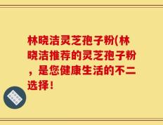 林晓洁灵芝孢子粉(林晓洁推荐的灵芝孢子粉，是您健康生活的不二选择！
