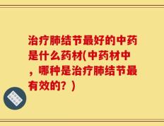 治疗肺结节最好的中药是什么药材(中药材中，哪种是治疗肺结节最有效的？)