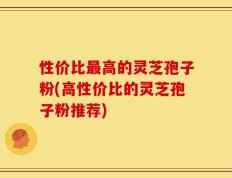 性价比最高的灵芝孢子粉(高性价比的灵芝孢子粉推荐)