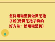怎样用破壁机做灵芝孢子粉(做灵芝孢子粉的好方法：使用破壁机)