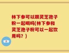 林下参可以跟灵芝孢子粉一起喝吗(林下参和灵芝孢子粉可以一起饮用吗？)