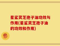 星鲨灵芝孢子油功效与作用(星鲨灵芝孢子油的功效和作用)