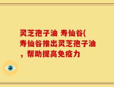 灵芝孢子油 寿仙谷(寿仙谷推出灵芝孢子油，帮助提高免疫力