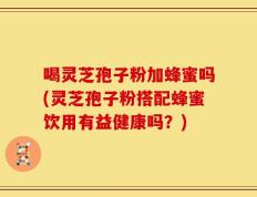 喝灵芝孢子粉加蜂蜜吗(灵芝孢子粉搭配蜂蜜饮用有益健康吗？)