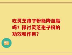 吃灵芝孢子粉能降血脂吗？探讨灵芝孢子粉的功效和作用？