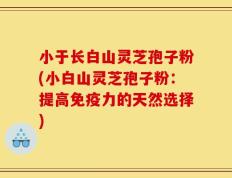 小于长白山灵芝孢子粉(小白山灵芝孢子粉：提高免疫力的天然选择)