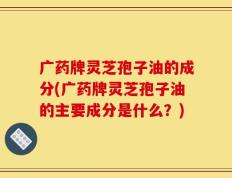 广药牌灵芝孢子油的成分(广药牌灵芝孢子油的主要成分是什么？)