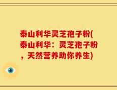泰山利华灵芝孢子粉(泰山利华：灵芝孢子粉，天然营养助你养生)