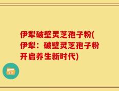 伊犁破壁灵芝孢子粉(伊犁：破壁灵芝孢子粉开启养生新时代)