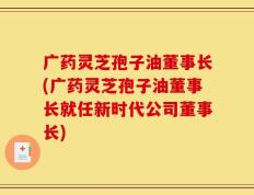 广药灵芝孢子油董事长(广药灵芝孢子油董事长就任新时代公司董事长)