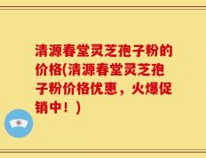 清源春堂灵芝孢子粉的价格(清源春堂灵芝孢子粉价格优惠，火爆促销中！)
