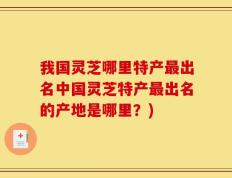 我国灵芝哪里特产最出名中国灵芝特产最出名的产地是哪里？)