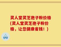 灵人堂灵芝孢子粉价格(灵人堂灵芝孢子粉价格，让您健康省钱！)
