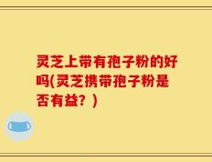 灵芝上带有孢子粉的好吗(灵芝携带孢子粉是否有益？)