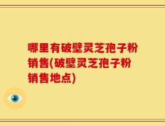 哪里有破壁灵芝孢子粉销售(破壁灵芝孢子粉销售地点)