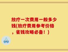 放疗一次费用一般多少钱(放疗费用参考价格，省钱攻略必备！)