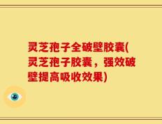 灵芝孢子全破壁胶囊(灵芝孢子胶囊，强效破壁提高吸收效果)
